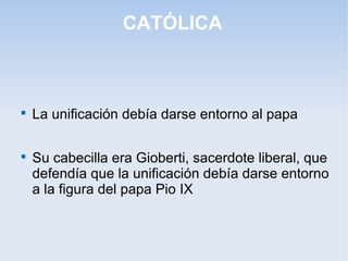 CATÓLICA

La unificación debía darse entorno al papa

Su cabecilla era Gioberti, sacerdote liberal, que
defendía que la unificación debía darse entorno
a la figura del papa Pio IX
 