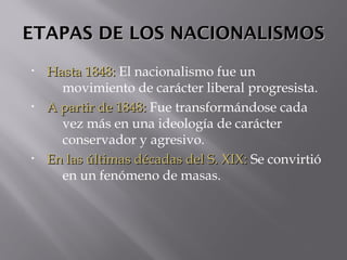 ETAPAS DE LOS NACIONALISMOSETAPAS DE LOS NACIONALISMOS
• Hasta 1848:Hasta 1848: El nacionalismo fue un
movimiento de carácter liberal progresista.
• A partir de 1848:A partir de 1848: Fue transformándose cada
vez más en una ideología de carácter
conservador y agresivo.
• En las últimas décadas del S. XIX:En las últimas décadas del S. XIX: Se convirtió
en un fenómeno de masas.
 