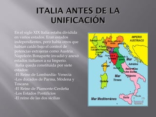 ITALIA ANTES DE LAITALIA ANTES DE LA
UNIFICACIÓNUNIFICACIÓN
En el siglo XIX Italia estaba dividida
en varios estados. Eran estados
independientes, pero había otros que
habían caído bajo el control de
potencias extrajeras como Austria.
Napoleón Bonaparte invadió y anexó
estados italianos a su Imperio.
Italia queda constituida por siete
estados:
-El Reino de Lombardía- Venecia
-Los ducados de Parma, Módena y
Toscana
-El Reino de Piamonte-Cerdeña
-Los Estados Pontificios
-El reino de las dos sicilias
 