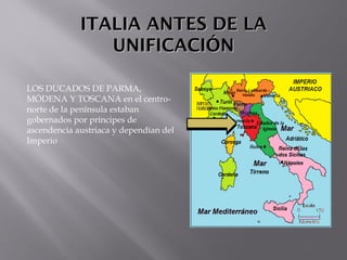 ITALIA ANTES DE LAITALIA ANTES DE LA
UNIFICACIÓNUNIFICACIÓN
LOS DUCADOS DE PARMA,
MÓDENA Y TOSCANA en el centro-
norte de la península estaban
gobernados por príncipes de
ascendencia austriaca y dependían del
Imperio
 