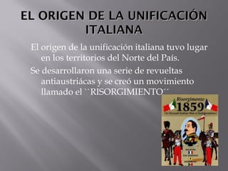EL ORIGEN DE LA UNIFICACIÓNEL ORIGEN DE LA UNIFICACIÓN
ITALIANAITALIANA
El origen de la unificación italiana tuvo lugar
en los territorios del Norte del País.
Se desarrollaron una serie de revueltas
antiaustriácas y se creó un movimiento
llamado el ``RISORGIMIENTO´´
 