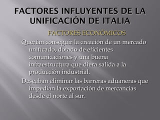 FACTORES INFLUYENTES DE LAFACTORES INFLUYENTES DE LA
UNIFICACIÓN DE ITALIAUNIFICACIÓN DE ITALIA
FACTORES ECONÓMICOSFACTORES ECONÓMICOS
Querían conseguir la creación de un mercadoQuerían conseguir la creación de un mercado
unificado, dotado de eficientesunificado, dotado de eficientes
comunicaciones y una buenacomunicaciones y una buena
infraestructura que diera salida a lainfraestructura que diera salida a la
producción industrial.producción industrial.
Deseaban eliminar las barreras aduaneras queDeseaban eliminar las barreras aduaneras que
impedían la exportación de mercancíasimpedían la exportación de mercancías
desde el norte al sur.desde el norte al sur.
 