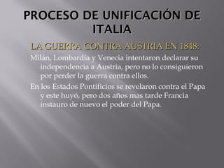 PROCESO DE UNIFICACIÓN DEPROCESO DE UNIFICACIÓN DE
ITALIAITALIA
LA GUERRA CONTRA AUSTRIA EN 1848:LA GUERRA CONTRA AUSTRIA EN 1848:
Milán, Lombardía y Venecia intentaron declarar su
independencia a Austria, pero no lo consiguieron
por perder la guerra contra ellos.
En los Estados Pontificios se revelaron contra el Papa
y este huyó, pero dos años mas tarde Francia
instauro de nuevo el poder del Papa.
 