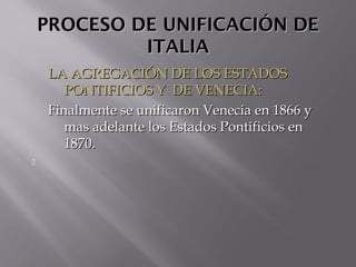 PROCESO DE UNIFICACIÓN DEPROCESO DE UNIFICACIÓN DE
ITALIAITALIA
LA AGREGACIÓN DE LOS ESTADOSLA AGREGACIÓN DE LOS ESTADOS
PONTIFICIOS Y DE VENECIA:PONTIFICIOS Y DE VENECIA:
Finalmente se unificaron Venecia en 1866 yFinalmente se unificaron Venecia en 1866 y
mas adelante los Estados Pontificios enmas adelante los Estados Pontificios en
1870.1870.

 