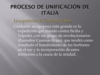 PROCESO DE UNIFICACIÓN DEPROCESO DE UNIFICACIÓN DE
ITALIAITALIA
La expedición de Garibaldi (1866)La expedición de Garibaldi (1866)
Garibaldi, su epopeya más grande es la
expedición que mandó contra Sicilia y
Nápoles ,con un grupo de revolucionarios
(llamados Camisas Rojas), que tendrá como
resultado el hundimiento de los borbones
en el sur y la incorporación de estos
territorios a la causa de la unidad.
 
