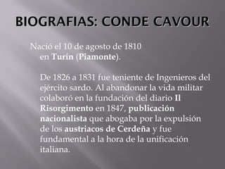 BIOGRAFIAS: CONDE CAVOURBIOGRAFIAS: CONDE CAVOUR
Nació el 10 de agosto de 1810
en Turín (Piamonte). 
De 1826 a 1831 fue teniente de Ingenieros del
ejército sardo. Al abandonar la vida militar
colaboró en la fundación del diario Il
Risorgimento en 1847, publicación
nacionalista que abogaba por la expulsión
de los austriacos de Cerdeña y fue
fundamental a la hora de la unificación
italiana. 
 