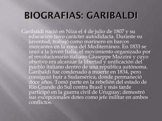 BIOGRAFIAS: GARIBALDIBIOGRAFIAS: GARIBALDI
Garibaldi nació en Niza el 4 de julio de 1807 y su
educación tuvo carácter autodidacta. Durante su
juventud, trabajó como marinero en barcos
mercantes en la zona del Mediterráneo. En 1833 se
unió a la Joven Italia, el movimiento organizado por
el revolucionario italiano Giuseppe Mazzini y cuyo
objetivo era alcanzar la libertad y unificación del
pueblo italiano dentro de una república autónoma.
Garibaldi fue condenado a muerte en 1834, pero
consiguió huir a Sudamérica, donde permaneció
doce años. Tomó parte en la rebelión del estado de
Río Grande do Sul contra Brasil y más tarde
participó en la guerra civil de Uruguay; demostró
sus excepcionales dotes como jefe militar en ambos
conflictos. 
 