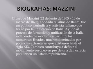 BIOGRAFIAS: MAZZINIBIOGRAFIAS: MAZZINI
Giuseppe Mazzini (22 de junio de 1805 – 10 de
marzo de 1872), apodado "el alma de Italia", fue
un político, periodista y activista italiano que
bregó por la unificación de Italia. Ayudó al
proceso de formación y unificación de la Italia
independiente moderna a partir de los
numerosos Estados, muchos dominados por
potencias extranjeras, que existieron hasta el
siglo XIX. También contribuyó a definir el
movimiento europeo en pro de una democracia
popular en un Estado republicano. 
 
