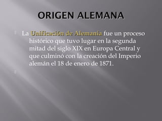 ORIGEN ALEMANAORIGEN ALEMANA
 La Unificación de AlemaniaUnificación de Alemania fue un proceso
histórico que tuvo lugar en la segunda
mitad del siglo XIX en Europa Central y
que culminó con la creación del Imperio
alemán el 18 de enero de 1871.

 