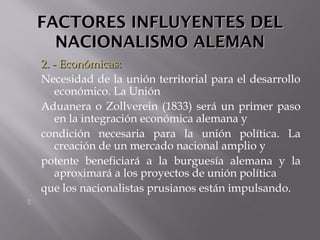 FACTORES INFLUYENTES DELFACTORES INFLUYENTES DEL
NACIONALISMO ALEMANNACIONALISMO ALEMAN
2. - Económicas:2. - Económicas:
Necesidad de la unión territorial para el desarrollo
económico. La Unión
Aduanera o Zollverein (1833) será un primer paso
en la integración económica alemana y
condición necesaria para la unión política. La
creación de un mercado nacional amplio y
potente beneficiará a la burguesía alemana y la
aproximará a los proyectos de unión política
que los nacionalistas prusianos están impulsando.

 