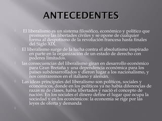 ANTECEDENTESANTECEDENTES
  El liberalismo es un sistema filosófico, económico y político que
promueve las libertades civiles y se opone de cualquier
forma al despotismo de la revolución francesa hasta finales
del Siglo XIX.
 El liberalismo surge de la lucha contra el absolutismo inspirado
en parte en la organización de un estado de derecho con
poderes limitados.
 las consecuencias del liberalismo giran en desarrollo económico
para Gran Bretaña y una dependencia económica para los
países subdesarrollados y dieron lugar a los nacionalismo, y
nos centraremos en el italiano y alemán.
 Las ideas principales del liberalismo son políticos, sociales y
económicos, donde en los políticos ya no había diferencias de
razas ni de clases, había libertades y nació el concepto de
nación. En los sociales el dinero define el lugar que ocupa la
sociedad y en los económicos: la economía se rige por las
leyes de oferta y demanda

 
