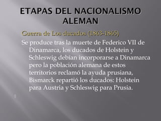 ETAPAS DEL NACIONALISMOETAPAS DEL NACIONALISMO
ALEMANALEMAN
Guerra de Los ducados (1863-1865)Guerra de Los ducados (1863-1865)
Se produce tras la muerte de Federico VII de
Dinamarca, los ducados de Holstein y
Schleswig debían incorporarse a Dinamarca
pero la población alemana de estos
territorios reclamó la ayuda prusiana,
Bismarck repartió los ducados: Holstein
para Austria y Schleswig para Prusia.

 