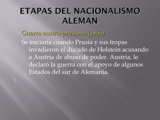 ETAPAS DEL NACIONALISMOETAPAS DEL NACIONALISMO
ALEMANALEMAN
Guerra austro-prusiana (1866)Guerra austro-prusiana (1866)
Se iniciaría cuando Prusia y sus tropas
invadieron el ducado de Holstein acusando
a Austria de abuso de poder. Austria, le
declaró la guerra con el apoyo de algunos
Estados del sur de Alemania.

 
