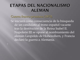 ETAPAS DEL NACIONALISMOETAPAS DEL NACIONALISMO
ALEMANALEMAN
Guerra franco-prusiana (1870)Guerra franco-prusiana (1870)
Se iniciará como consecuencia de la búsqueda
de un candidato al trono español vacante
tras la destitución de la Reina Isabel II.
Napoleón III se opone al nombramiento del
alemán Leopoldo de Hohezollern, y Francia
declaró la guerra a Alemania.

 