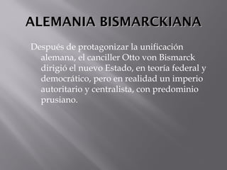 ALEMANIA BISMARCKIANAALEMANIA BISMARCKIANA
Después de protagonizar la unificación
alemana, el canciller Otto von Bismarck
dirigió el nuevo Estado, en teoría federal y
democrático, pero en realidad un imperio
autoritario y centralista, con predominio
prusiano.
 