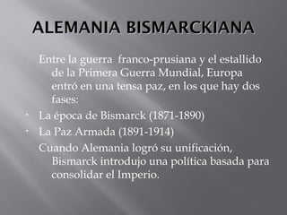 ALEMANIA BISMARCKIANAALEMANIA BISMARCKIANA
Entre la guerra franco-prusiana y el estallido
de la Primera Guerra Mundial, Europa
entró en una tensa paz, en los que hay dos
fases:
• La época de Bismarck (1871-1890)
• La Paz Armada (1891-1914)
Cuando Alemania logró su unificación,
Bismarck introdujo una política basada para
consolidar el Imperio.
 
