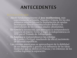 ANTECEDENTESANTECEDENTES
REVOLUCION 1820
 Afectó fundamentalmente al área mediterránea, más
concretamente a España, Nápoles y Grecia. En los dos
primeros estados fracasó la implantación de sendas
monarquías liberal-constitucionales debido a la
intervención de los vecinos estados absolutistas.
 En Grecia la revolución, que perseguía la independencia
respecto al Imperio Turco, y logró la independencia en
1830 por el Tratado de Adrianópolis.
 En América se independizaron las colonias
de España y Portugal, resultando de ello el nacimiento
de diversas repúblicas. 
 Las colonias americanas se aprovecharon de la debilidad
de sus metrópolis y gracias a la influencia de las ideas
ilustradas que se dieron en Francia y los intereses de los
criollos lograron la separación.

 