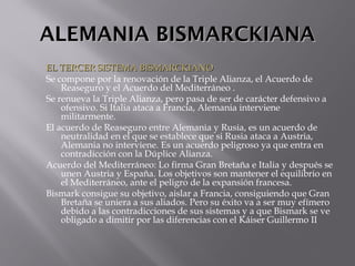 ALEMANIA BISMARCKIANAALEMANIA BISMARCKIANA
EL TERCER SISTEMA BISMARCKIANOEL TERCER SISTEMA BISMARCKIANO
Se compone por la renovación de la Triple Alianza, el Acuerdo de
Reaseguro y el Acuerdo del Mediterráneo .
Se renueva la Triple Alianza, pero pasa de ser de carácter defensivo a
ofensivo. Si Italia ataca a Francia, Alemania interviene
militarmente.
El acuerdo de Reaseguro entre Alemania y Rusia, es un acuerdo de
neutralidad en el que se establece que si Rusia ataca a Austria,
Alemania no interviene. Es un acuerdo peligroso ya que entra en
contradicción con la Dúplice Alianza.
Acuerdo del Mediterráneo: Lo firma Gran Bretaña e Italia y después se
unen Austria y España. Los objetivos son mantener el equilibrio en
el Mediterráneo, ante el peligro de la expansión francesa.
Bismark consigue su objetivo, aislar a Francia, consiguiendo que Gran
Bretaña se uniera a sus aliados. Pero su éxito va a ser muy efímero
debido a las contradicciones de sus sistemas y a que Bismark se ve
obligado a dimitir por las diferencias con el Káiser Guillermo II
 
