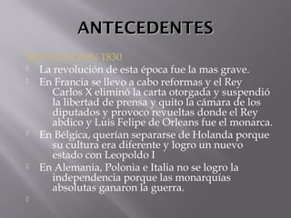 ANTECEDENTESANTECEDENTES
REVOLUCION 1830
 La revolución de esta época fue la mas grave.
 En Francia se llevo a cabo reformas y el Rey
Carlos X eliminó la carta otorgada y suspendió
la libertad de prensa y quito la cámara de los
diputados y provoco revueltas donde el Rey
abdico y Luis Felipe de Orleans fue el monarca.
 En Bélgica, querían separarse de Holanda porque
su cultura era diferente y logro un nuevo
estado con Leopoldo I
 En Alemania, Polonia e Italia no se logro la
independencia porque las monarquías
absolutas ganaron la guerra.

 