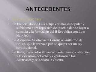 ANTECEDENTESANTECEDENTES
 REVOLUCION 1848
 En Francia, donde Luis Felipe era mas impopular y
sufrió una dura represión del pueblo dando lugar a
su caída y la formación del II Republica con Luis
Napoleón.
 En Alemania, Se ofreció la Corona a Guillermo de
Prusia, que la rechazo por no querer ser un rey
constitucional.
 En Italia, los estados italianos querían una constitución
y la extensión del voto. y expulsaron a los
Austriacos y se declaro la Guerra.

 