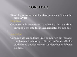 CONCEPTOCONCEPTO
Tiene lugar en la Edad Contemporánea a finales del
siglo XVIII
Objetivo:
Oponerse a la pretensión napoleónica de la unidad
europea y los estados plurinacionales (sometidos)

NACIÓN:
Conjunto de ciudadanos que comparten un pasado,
una lengua tradición y cultura común, en ella los
ciudadanos pueden ejercer sus derechos y deberes
políticos.
 