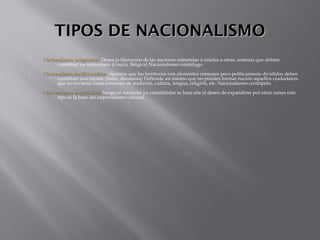TIPOS DE NACIONALISMOTIPOS DE NACIONALISMO
 Nacionalismo progresista:Nacionalismo progresista: Desea la liberación de las naciones sometidas o unidas a otras, sostenía que debían
constituir un solo estado (Grecia, Bélgica) Nacionalismo centrifugo.
 Nacionalismo tradicionalista:Nacionalismo tradicionalista: Sostiene que los territorios con elementos comunes pero políticamente divididos deben
constituir una nación (Italia, Alemania) Defiende así mismo que no pueden formar nación aquellos ciudadanos
que no tuvieran lazos comunes de tradición, cultura, lengua, religión, etc. Nacionalismo centrípeto.
 Nacionalismo imperialista:Nacionalismo imperialista: Surge en naciones ya constituidas se basa ene el deseo de expandirse por otras zonas este
tipo es la base del imperialismo colonial.
 
