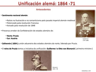 • Sentimento nacional alemán:

     • Raíces na Ilustración e no romanticismo polo pasado imperial alemán medieval
     • Potenciado pola revolución Francesa
     • Avivado pola revolución de 1848

• Presenza arredor da Confederación de estados alemáns de:

     • Norte: Prusia
     • Sur: Austria                                                                             Guillerme I
                                                                                                1797-1888

• Zollverein ( 1834 ): unión aduaneira dos estados alemáns do norte, liderada por Prusia.

• O reino de Prusia tomou a iniciativa da unificación: Guillerme I e Otto von Bismarck ( primeiro ministro )




                                                            Bismarck
                                                            1815 - 98
                                                                                               viaxeaitaca..com
 