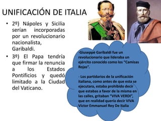 UNIFICACIÓN DE ITALIA
• 2º) Nápoles y Sicilia
serían incorporadas
por un revolucionario
nacionalista,
Garibaldi.
• 3º) El Papa tendría
que firmar la renuncia
a los Estados
Pontificios y quedó
limitado a la Ciudad
del Vaticano.
-Giuseppe Garibaldi fue un
revolucionario que lideraba un
ejército conocido como los “Camisas
Rojas”.
- Los partidarios de la unificación
italiana, como antes de que esta se
ejecutara, estaba prohibido decir
que estabas a favor de la misma en
las calles, gritaban “VIVA VERDI”,
que en realidad quería decir VIVA
Víctor Emmanuel Rey De Italia