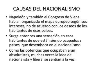 CAUSAS DEL NACIONALISMO
• Napoleón y también el Congreso de Viena
habían organizado el mapa europeo según sus
intereses, no de acuerdo con los deseos de los
habitantes de esos países.
• Surge entonces una sensación en esos
habitantes de que están siendo ocupados s
países, que desemboca en el nacionalismo.
• Como las potencias que ocupaban eran
absolutistas, muchas veces la idea de
nacionalista y liberal se sentían a la vez.