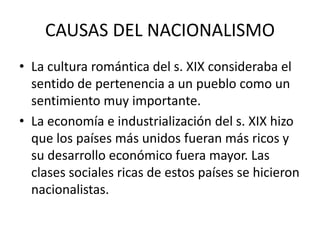 CAUSAS DEL NACIONALISMO
• La cultura romántica del s. XIX consideraba el
sentido de pertenencia a un pueblo como un
sentimiento muy importante.
• La economía e industrialización del s. XIX hizo
que los países más unidos fueran más ricos y
su desarrollo económico fuera mayor. Las
clases sociales ricas de estos países se hicieron
nacionalistas.