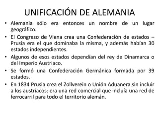 UNIFICACIÓN DE ALEMANIA
• Alemania sólo era entonces un nombre de un lugar
geográfico.
• El Congreso de Viena crea una Confederación de estados –
Prusia era el que dominaba la misma, y además habían 30
estados independientes.
• Algunos de esos estados dependían del rey de Dinamarca o
del Imperio Austriaco.
• Se formó una Confederación Germánica formada por 39
estados.
• En 1834 Prusia crea el Zollverein o Unión Aduanera sin incluir
a los austriacos: era una red comercial que incluía una red de
ferrocarril para todo el territorio alemán.
