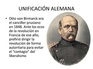 UNIFICACIÓN ALEMANA
• Otto von Birmarck era
el canciller prusiano
en 1848. Ante los ecos
de la revolución en
Francia de ese año,
prefirió dirigir la
revolución de forma
autoritaria para evitar
el “contagio” del
liberalismo