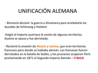 UNIFICACIÓN ALEMANA
- Bismarck declaró la guerra a Dinamarca para arrebatarle los
ducados de Schleswig y Holstein
-Exigió al Imperio austriaco la cesión de algunos territorios.
Austria se opuso y fue derrotada.
- Reclamó la anexión de Alsacia y Lorena, que eran territorios
franceses pero donde se hablaba alemán. Los franceses fueron
derrotados en la batalla de Sedán, y los prusianos ocuparon París
proclamando en 1871 el Segundo Imperio Alemán – II Reich.