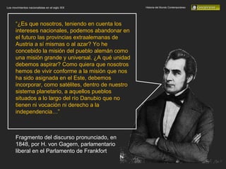 Historia del Mundo Contemporáneo Los movimientos nacionalistas en el siglo XIX “ ¿Es que nosotros, teniendo en cuenta los intereses nacionales, podemos abandonar en el futuro las provincias extraalemanas de Austria a sí mismas o al azar? Yo he concebido la misión del pueblo alemán como una misión grande y universal. ¿A qué unidad debemos aspirar? Como quiera que nosotros hemos de vivir conforme a la misión que nos ha sido asignada en el Este, debemos incorporar, como satélites, dentro de nuestro sistema planetario, a aquellos pueblos situados a lo largo del río Danubio que no tienen ni vocación ni derecho a la independencia…” Fragmento del discurso pronunciado, en 1848, por H. von Gagern, parlamentario liberal en el Parlamento de Frankfort 