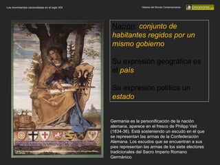 Historia del Mundo Contemporáneo Los movimientos nacionalistas en el siglo XIX Nación :  conjunto de habitantes regidos por un mismo gobierno .  Su expresión geográfica es el  país Su expresión política un  estado . Germania es la personificación de la nación alemana, aparece en el fresco de Philipp Veit (1834-36). Está sosteniendo un escudo en el que se representan las armas de la Confederación Alemana. Los escudos que se encuentran a sus pies representan las armas de los siete electores tradicionales del Sacro Imperio Romano Germánico. 