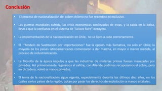 Conclusión 
• El proceso de nacionalización del cobre chileno no fue repentino ni exclusivo. 
• Las guerras mundiales sufrida, las crisis económicas conllevadas de estas, y la caída en la bolsa, 
llevo a que la confianza en el sistema de “laissez faire” decayera. 
• La implementación de la nacionalización en Chile, no se llevo a cabo correctamente. 
• El “Modelo de Sustitución por Importaciones” fue la opción más llamativa, no solo en Chile; la 
mayoría de los países latinoamericanos comenzaron a dar marcha, en mayor o menor medida, al 
proceso de industrialización. 
• La filosofía de la época impulso a que las industrias de materias primas fueran manejadas por 
privados. Así primeramente regalamos el salitre, con Allende pudimos recuperamos el cobre, pero 
en dictadura, volvió a manos privadas. 
• 
• El tema de la nacionalización sigue vigente, especialmente durante los últimos diez años, en los 
cuales varios países de la región, optan por pasar los derechos de explotación a manos estatales. 
 