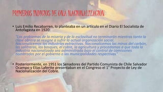 PRIMEROS INDICIOS DE UNA NACIONALIZACION 
• Luis Emilio Recabarren, lo planteaba en un artículo en el Diario El Socialista de 
Antofagasta en 1920: 
"Los problemas de la miseria y de la esclavitud no terminarán mientras tanto la 
clase obrera se resigne a sufrir la actual organización social. 
Nacionalicemos las industrias extractivas. Nacionalicemos las minas del carbón, 
las salitreras, los bosques, el cobre, la agricultura y procedamos a que toda la 
industria nacionalizada sea administrada bajo el control de comisiones 
nombradas por el gobierno o las municipalidades respectivas". 
• Posteriormente, en 1951 los Senadores del Partido Comunista de Chile Salvador 
Ocampo y Elías Lafertte presentaban en el Congreso el 1° Proyecto de Ley de 
Nacionalización del Cobre. 
 