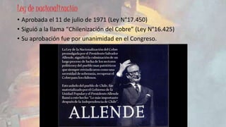 Ley de nacionalización 
• Aprobada el 11 de julio de 1971 (Ley N°17.450) 
• Siguió a la llama “Chilenización del Cobre” (Ley N°16.425) 
• Su aprobación fue por unanimidad en el Congreso. 
 