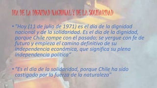 DIA DE LA DIGNIDAD NACIONAL Y DE LA SOLIDARIDAD 
• "Hoy (11 de julio de 1971) es el día de la dignidad 
nacional y de la solidaridad. Es el día de la dignidad, 
porque Chile rompe con el pasado; se yergue con fe de 
futuro y empieza el camino definitivo de su 
independencia económica, que significa su plena 
independencia política“ 
• "Es el día de la solidaridad, porque Chile ha sido 
castigado por la fuerza de la naturaleza" 
 