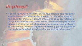 ¿Por qué Rancagua? 
• "Por eso, nada más significativo el que haya escogido para hablarle a 
la patria como Presidente de ella, Rancagua, la Plaza de los Héroes. 
Aquí se sienten el ayer y el pasado, el heroísmo de los que lucharon y 
sacrificaron sus vidas para darnos sentido y contenido de pueblo. Aquí 
esta presente la imagen de O'Higgins y aquí podemos decirle al padre 
de la patria que somos sus legítimos herederos, y que fue el pueblo el 
que ganó esta batalla de la independencia y la dignidad nacional". 
 
