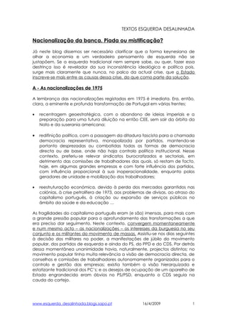 TEXTOS ESQUERDA DESALINHADA

Nacionalização da banca. Piada ou mistificação?

Já neste blog dissemos ser necessário clarificar que a forma keynesiana de
olhar a economia e um verdadeiro pensamento de esquerda não se
justapõem. Se a esquerda tradicional nem sempre sabe, ou quer, fazer essa
destrinça isso é revelador da sua inconsistência ideológica e política pois,
surge mais claramente que nunca, no palco da actual crise, que o Estado
inscreve-se mais entre as causas dessa crise, do que como parte da solução.

A - As nacionalizações de 1975

A lembrança das nacionalizações registadas em 1975 é imediata. Era, então,
clara, a eminente e profunda transformação de Portugal em várias frentes:

•   recentragem geoestratégica, com o abandono de ideias imperiais e a
    preparação para uma futura diluição na então CEE, sem sair da órbita da
    Nato e da suserania americana;

•   redifinição política, com a passagem da ditadura fascista para a chamada
    democracia representativa, monopolizada por partidos, mantendo-se
    portanto desprezadas ou combatidas todas as formas de democracia
    directa ou de base, onde não haja controlo político institucional. Nesse
    contexto, preferiu-se relevar sindicatos burocratizados e sectoriais, em
    detrimento das comissões de trabalhadores das quais, só restam de facto,
    hoje, em algumas grandes empresas e com forte influência dos partidos,
    com influência proporcional à sua inoperacionalidade, enquanto polos
    geradores de unidade e mobilização dos trabalhadores;

•   reestruturação económica, devido à perda dos mercados garantidos nas
    colónias, à crise petrolífera de 1973, aos problemas de divisas, ao atraso do
    capitalismo português, à criação ou expansão de serviços públicos no
    âmbito da saúde e da educação …

As fragilidades do capitalismo português eram (e são) imensas, para mais com
a grande pressão popular para o aprofundamento das transformações a que
era preciso dar seguimento. Neste contexto, convergem momentaneamente
e num mesmo acto – as nacionalizações – os interesses da burguesia no seu
conjunto e os militantes do movimento de massas. Assistiu-se nos dias seguintes
à decisão dos militares no poder, a manifestações de júbilo do movimento
popular, dos partidos de esquerda e ainda do PS, do PPD e do CDS. Por detrás
dessa momentânea unanimidade havia, naturalmente, projectos distintos; no
movimento popular tinha muita relevância a visão de democracia directa, de
conselhos e comissões de trabalhadores autonomamente organizados para o
controlo e gestão das empresas; existia também a visão hierarquizada e
estatizante tradicional dos PC’s; e os desejos de ocupação de um aparelho de
Estado engrandecido eram óbvios no PS/PSD, enquanto o CDS seguia na
cauda do cortejo.




www.esquerda_desalinhada.blogs.sapo.pt                 16/4/2009               1
 