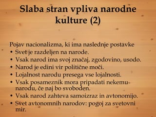 Slaba stran vpliva narodne kulture (2) Pojav nacionalizma, ki ima naslednje postavke Svet je razdeljen na narode. Vsak narod ima svoj značaj, zgodovino, usodo. Narod je edini vir politične moči. Lojalnost narodu presega vse lojalnosti. Vsak posameznik mora pripadati nekemu narodu, če naj bo svoboden. Vsak narod zahteva samoizraz in avtonomijo. Svet avtonomnih narodov: pogoj za svetovni mir. 