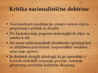 Kritika nacionalistične doktrine Nacionalizem predstavlja omejen sistem idej in prepričanj o politik in družbi.  Pri zasledovanju pogosto nedosegljivih ciljev se zateka k sili.  Ne more rešiti temeljnih družbenih vprašanj kot so družbena pravičnost, razporeditev sredstev, reševanje sporov. Je dodatek drugih ideologij, ki ga uporabijo v kriznih obdobjih (zunanje grožnje, notranje gospostvo sovražne kulturne skupine). 