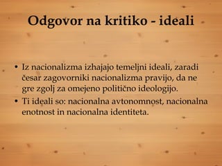 Odgovor na kritiko - ideali Iz nacionalizma izhajajo temeljni ideali, zaradi česar zagovorniki nacionalizma pravijo, da ne gre zgolj za omejeno politično ideologijo. Ti ideali so: nacionalna avtonomnost, nacionalna enotnost in nacionalna identiteta. 