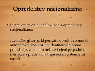 Opredelitev nacionalizma Iz prej omenjenih idealov izhaja opredelitev nacionalizma: Ideološko gibanje, ki poskuša doseči in ohraniti avtonomijo, enotnost in identiteto določene populacije, za katero nekateri njeni pripadniki menijo, da predstavlja dejanski ali potencialni narod. 