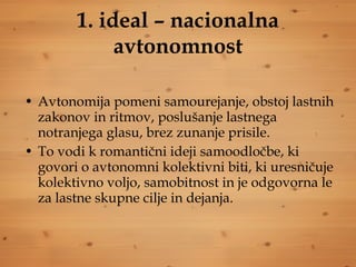 1. ideal – nacionalna avtonomnost Avtonomija pomeni samourejanje, obstoj lastnih zakonov in ritmov, poslušanje lastnega notranjega glasu, brez zunanje prisile.  To vodi k romantični ideji samoodločbe, ki govori o avtonomni kolektivni biti, ki uresničuje kolektivno voljo, samobitnost in je odgovorna le za lastne skupne cilje in dejanja. 