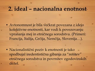 2. ideal – nacionalna enotnost Avtonomnost je bila večkrat povezana z idejo kolektivne enotnosti, kar vodi k povezovanju vprašanja mej in etničnega sorodstva. (Primeri: Francija, Italija, Grčija, Nemčija, Slovenija…).  Nacionalistični poziv k enotnosti je tako spodbujal iredentistična gibanja za “rešitev” etničnega sorodstva in povrnitev zgodovinskih dežel. 