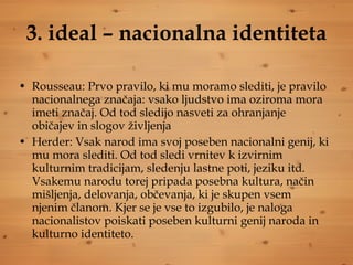 3. ideal – nacionalna identiteta Rousseau: Prvo pravilo, ki mu moramo slediti, je pravilo nacionalnega značaja: vsako ljudstvo ima oziroma mora imeti značaj. Od tod sledijo nasveti za ohranjanje običajev in slogov življenja Herder: Vsak narod ima svoj poseben nacionalni genij, ki mu mora slediti. Od tod sledi vrnitev k izvirnim kulturnim tradicijam, sledenju lastne poti, jeziku itd. Vsakemu narodu torej pripada posebna kultura, način mišljenja, delovanja, občevanja, ki je skupen vsem njenim članom. Kjer se je vse to izgubilo, je naloga nacionalistov poiskati poseben kulturni genij naroda in kulturno identiteto. 