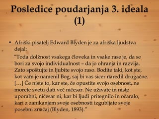 Posledice poudarjanja 3. ideala (1) Afriški pisatelj Edward Blyden je za afriška ljudstva dejal: “ Toda dolžnost vsakega človeka in vsake rase je, da se bori za svojo individualnost – da jo ohranja in razvija. Zato spoštujte in ljubite svojo raso. Bodite taki, kot ste, kot vam je namenil Bog, saj bi vas sicer naredil drugačne. […] Če niste to, kar ste, če opustite svojo osebnost, ne morete svetu dati več ničesar. Ne uživate in niste uporabni, ničesar ni, kar bi ljudi pritegnilo in očaralo, kari z zanikanjem svoje osebnosti izgubljate svoje posebni značaj (Blyden, 1893).” 