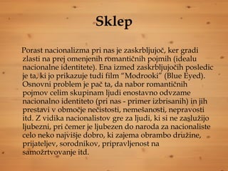 Sklep Porast nacionalizma pri nas je zaskrbljujoč, ker gradi zlasti na prej omenjenih romantičnih pojmih (idealu nacionalne identitete). Ena izmed zaskrbljujočih posledic je ta, ki jo prikazuje tudi film “Modrooki” (Blue Eyed). Osnovni problem je pač ta, da nabor romantičnih pojmov celim skupinam ljudi enostavno odvzame nacionalno identiteto (pri nas - primer izbrisanih) in jih prestavi v območje nečistosti, nemešanosti, nepravosti itd. Z vidika nacionalistov gre za ljudi, ki si ne zaslužijo ljubezni, pri čemer je ljubezen do naroda za nacionaliste celo neko najvišje dobro, ki zajema obrambo družine, prijateljev, sorodnikov, pripravljenost na samožrtvovanje itd.   